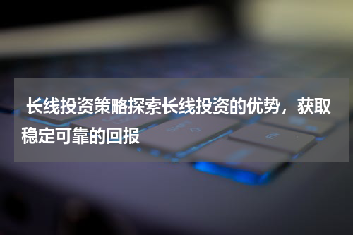  长线投资策略探索长线投资的优势，获取稳定可靠的回报