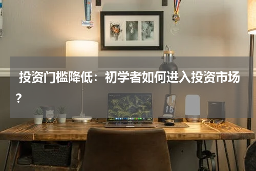  投资门槛降低：初学者如何进入投资市场？