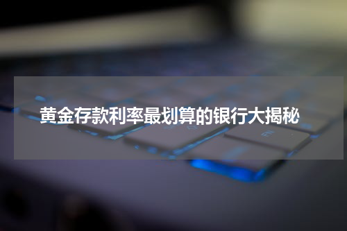 黄金存款利率最划算的银行大揭秘