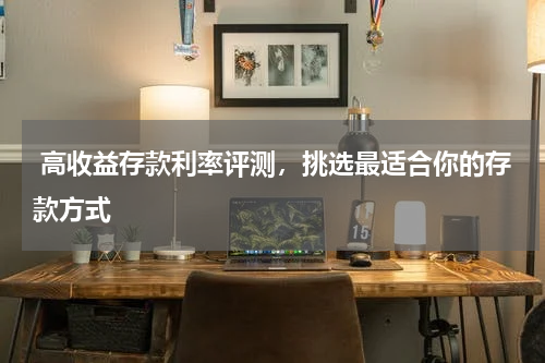  高收益存款利率评测，挑选最适合你的存款方式
