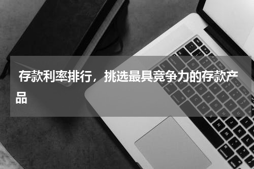  存款利率排行，挑选最具竞争力的存款产品