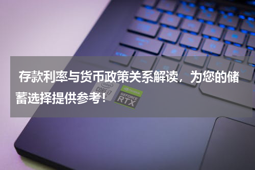  存款利率与货币政策关系解读，为您的储蓄选择提供参考！