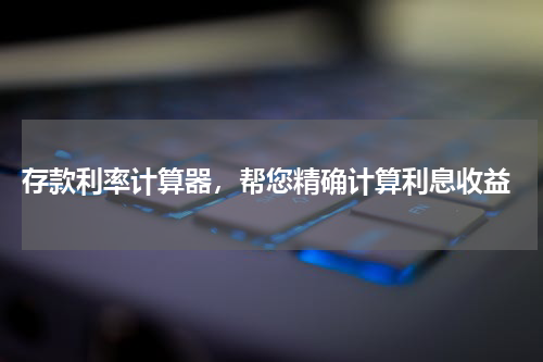  存款利率计算器，帮您精确计算利息收益