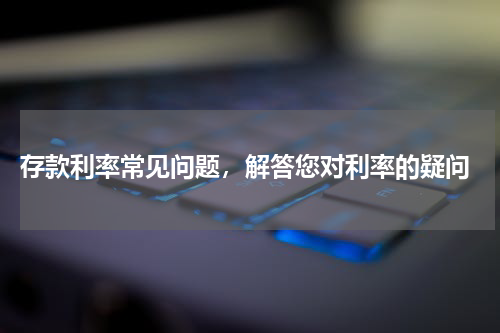  存款利率常见问题，解答您对利率的疑问