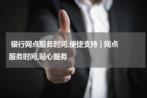  银行网点服务时间,便捷支持 | 网点服务时间,贴心服务