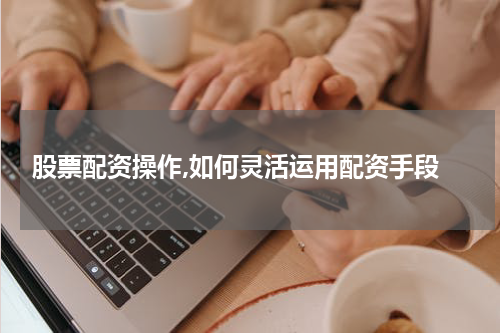  股票配资操作,如何灵活运用配资手段
