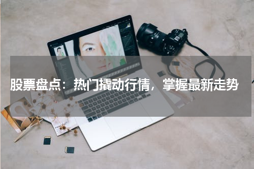  股票盘点：热门撬动行情，掌握最新走势