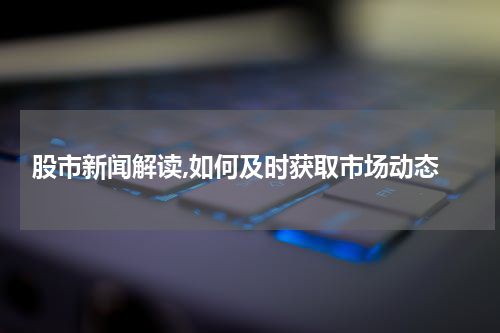  股市新闻解读,如何及时获取市场动态
