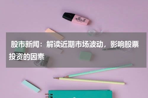  股市新闻：解读近期市场波动，影响股票投资的因素