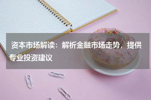  资本市场解读：解析金融市场走势，提供专业投资建议