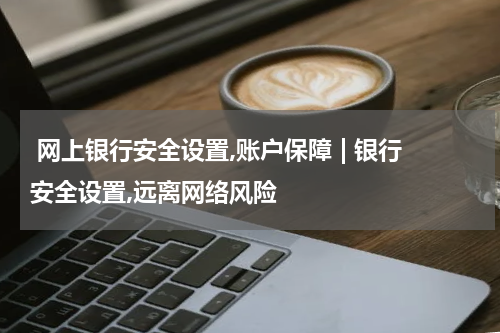  网上银行安全设置,账户保障 | 银行安全设置,远离网络风险