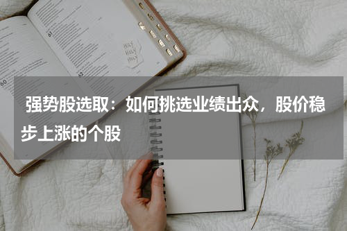  强势股选取：如何挑选业绩出众，股价稳步上涨的个股