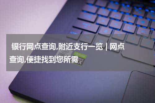  银行网点查询,附近支行一览 | 网点查询,便捷找到您所需