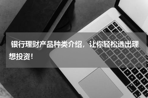 银行理财产品种类介绍，让你轻松选出理想投资！