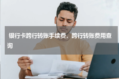  银行卡跨行转账手续费，跨行转账费用查询