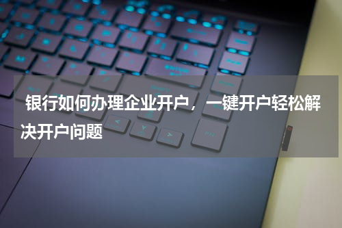  银行如何办理企业开户，一键开户轻松解决开户问题