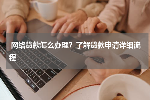  网络贷款怎么办理？了解贷款申请详细流程
