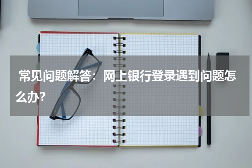 常见问题解答：网上银行登录遇到问题怎么办？