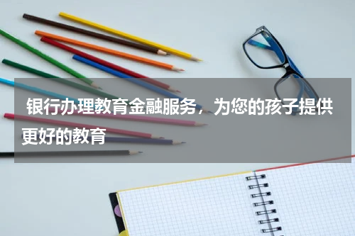  银行办理教育金融服务，为您的孩子提供更好的教育