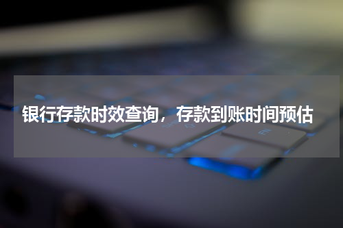  银行存款时效查询，存款到账时间预估
