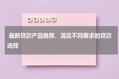  最新贷款产品推荐，满足不同需求的贷款选择