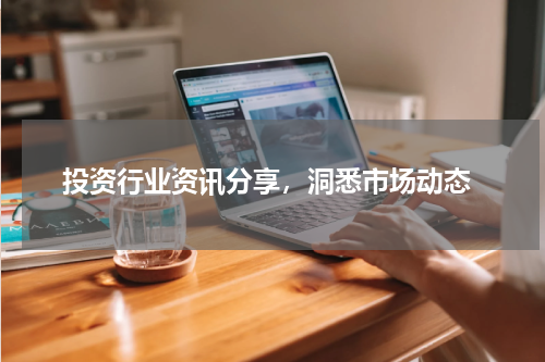  投资行业资讯分享，洞悉市场动态