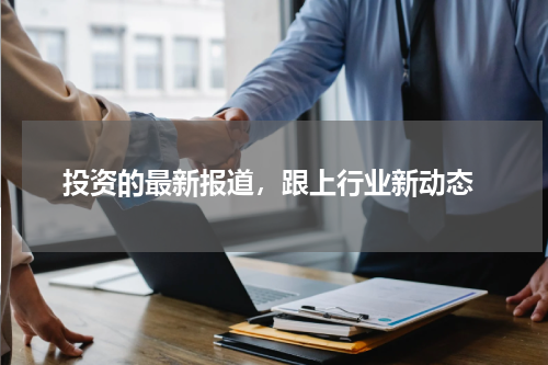  投资的最新报道，跟上行业新动态