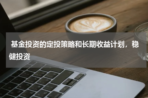  基金投资的定投策略和长期收益计划，稳健投资
