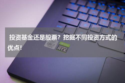  投资基金还是股票？挖掘不同投资方式的优点！