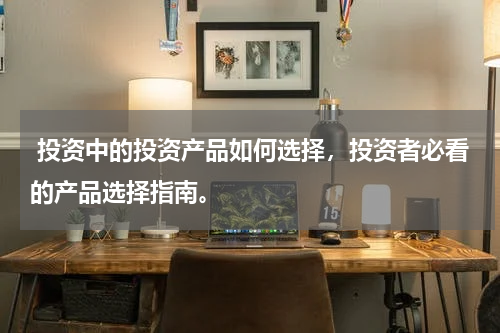  投资中的投资产品如何选择，投资者必看的产品选择指南。