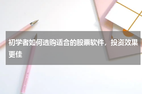初学者如何选购适合的股票软件，投资效果更佳