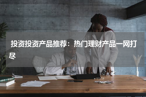  投资投资产品推荐：热门理财产品一网打尽