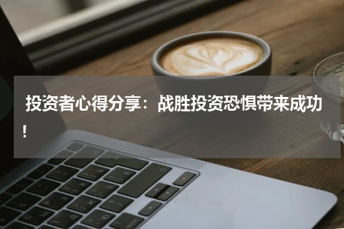  投资者心得分享：战胜投资恐惧带来成功！