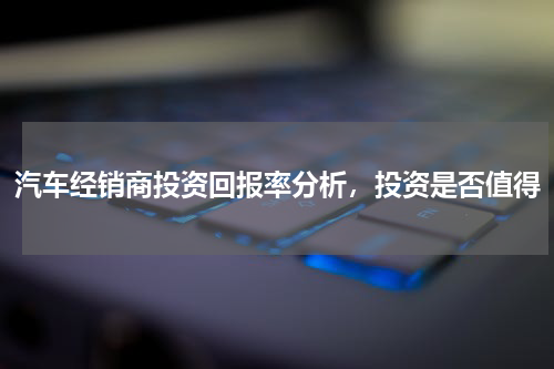 汽车经销商投资回报率分析，投资是否值得