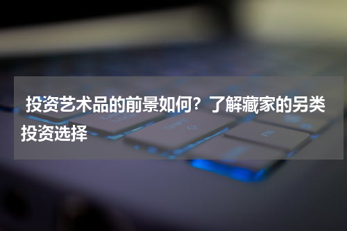  投资艺术品的前景如何？了解藏家的另类投资选择