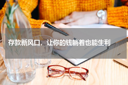  存款新风口，让你的钱躺着也能生利 