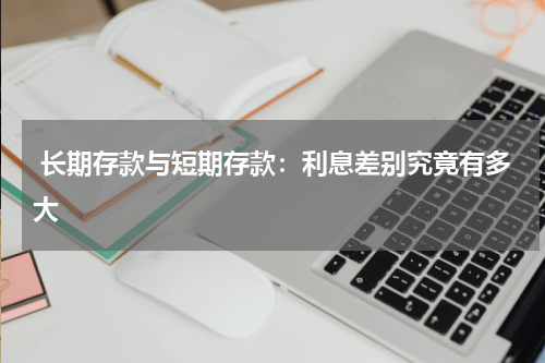  长期存款与短期存款：利息差别究竟有多大 