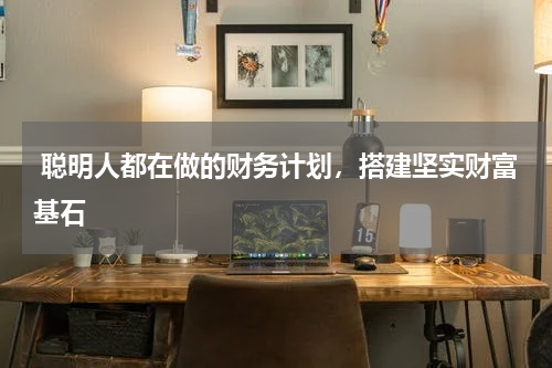  聪明人都在做的财务计划，搭建坚实财富基石