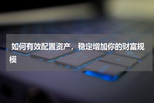  如何有效配置资产，稳定增加你的财富规模