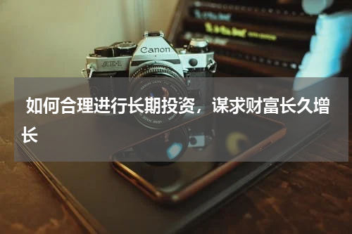  如何合理进行长期投资，谋求财富长久增长