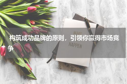  构筑成功品牌的原则，引领你赢得市场竞争