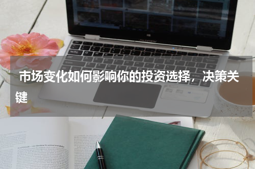  市场变化如何影响你的投资选择，决策关键