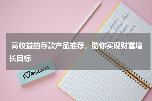  高收益的存款产品推荐，助你实现财富增长目标