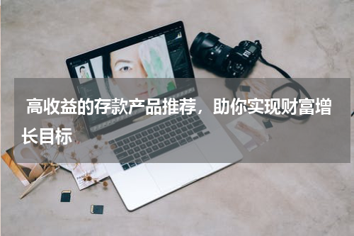  高收益的存款产品推荐，助你实现财富增长目标