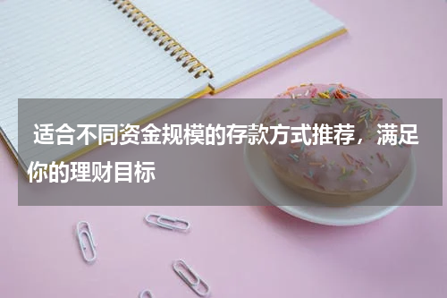  适合不同资金规模的存款方式推荐，满足你的理财目标
