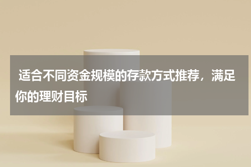  适合不同资金规模的存款方式推荐，满足你的理财目标