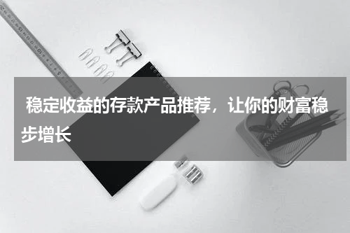  稳定收益的存款产品推荐，让你的财富稳步增长