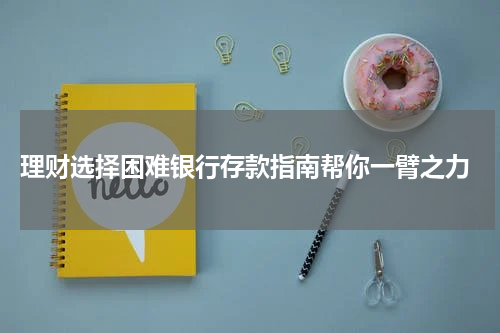  理财选择困难银行存款指南帮你一臂之力
