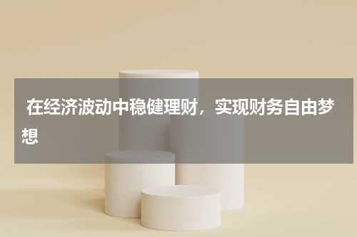  在经济波动中稳健理财，实现财务自由梦想