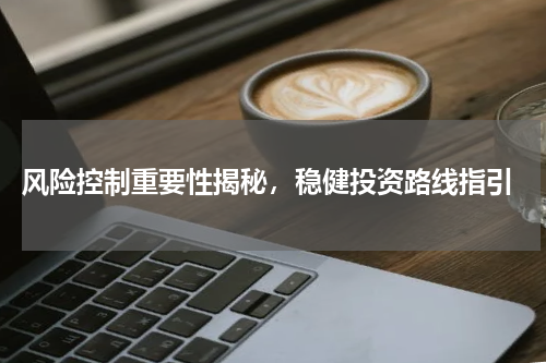  风险控制重要性揭秘，稳健投资路线指引